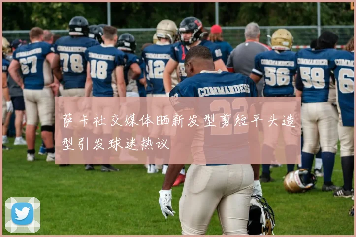 萨卡社交媒体晒新发型剪短平头造型引发球迷热议