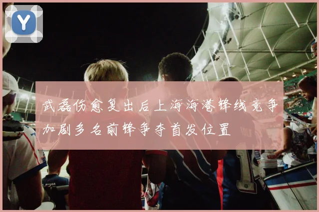 武磊伤愈复出后上海海港锋线竞争加剧多名前锋争夺首发位置