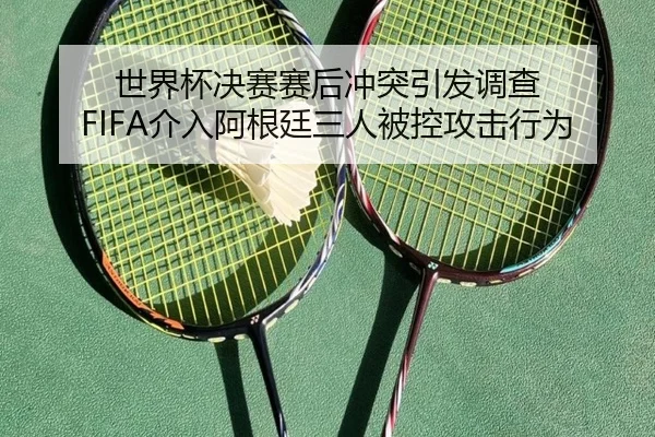 世界杯决赛赛后冲突引发调查 FIFA介入阿根廷三人被控攻击行为